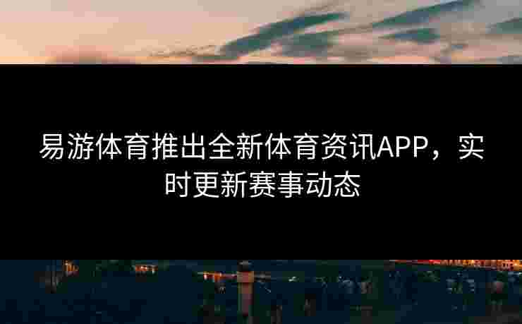 易游体育推出全新体育资讯APP，实时更新赛事动态