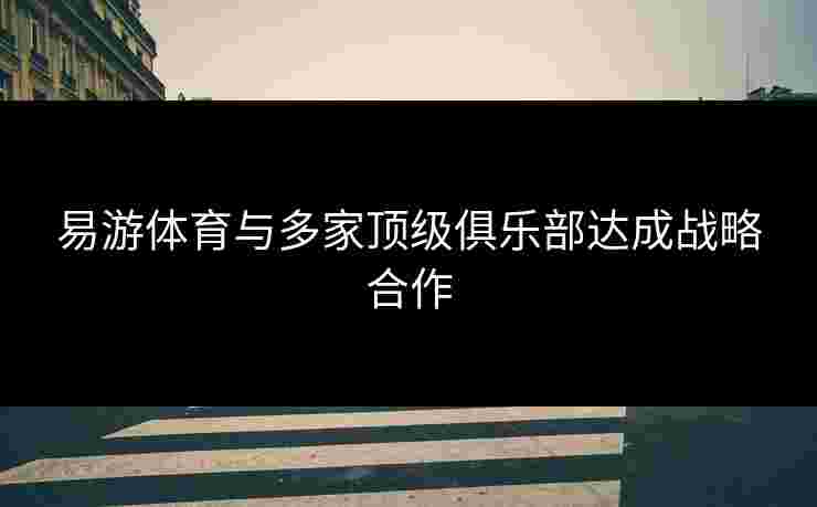 易游体育与多家顶级俱乐部达成战略合作