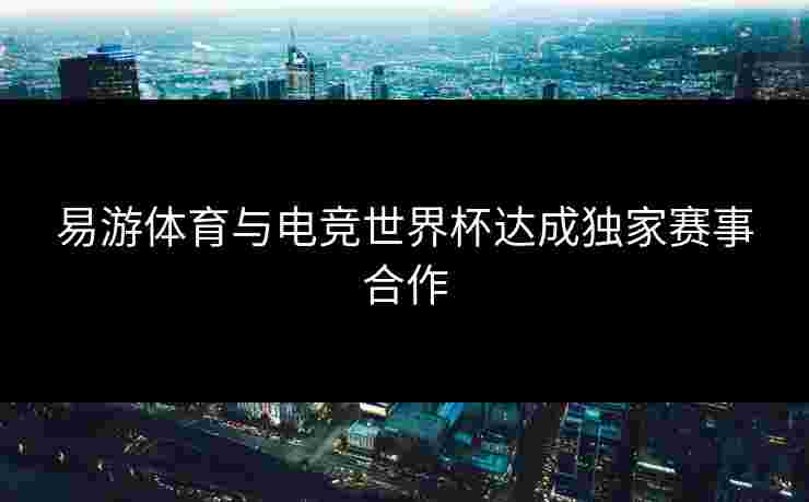 易游体育与电竞世界杯达成独家赛事合作