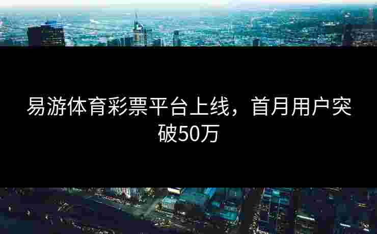 易游体育彩票平台上线，首月用户突破50万