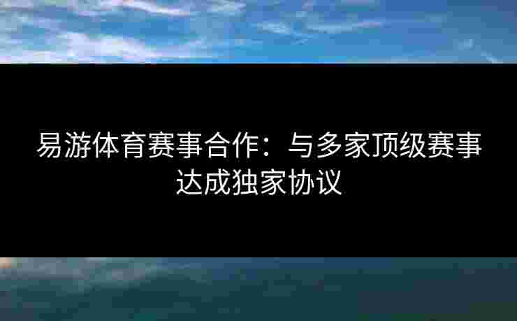 易游体育赛事合作：与多家顶级赛事达成独家协议